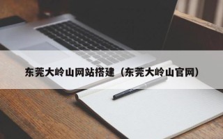 云浮东莞大岭山网站搭建（东莞大岭山官网）