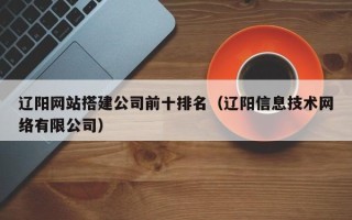 云浮辽阳网站搭建公司前十排名（辽阳信息技术网络有限公司）