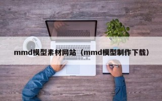 云浮mmd模型素材网站（mmd模型制作下载）