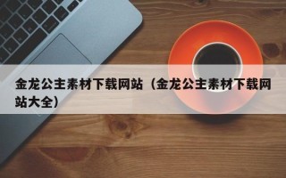 云浮金龙公主素材下载网站（金龙公主素材下载网站大全）