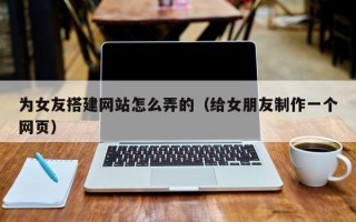云浮为女友搭建网站怎么弄的（给女朋友制作一个网页）