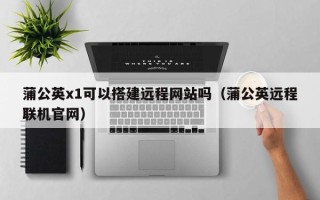 云浮蒲公英x1可以搭建远程网站吗（蒲公英远程联机官网）